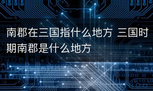 南郡在三国指什么地方 三国时期南郡是什么地方