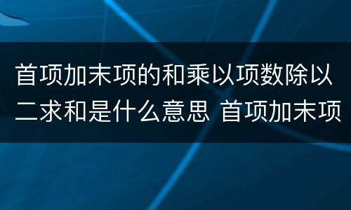 首项加末项的和乘以项数除以二求和是什么意思 首项加末项的和乘以项数除以二求和是什么公式