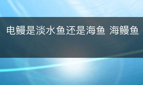 电鳗是淡水鱼还是海鱼 海鳗鱼