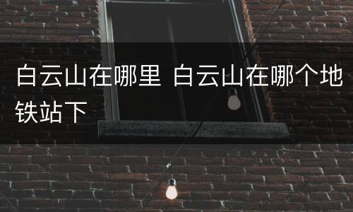 白云山在哪里 白云山在哪个地铁站下