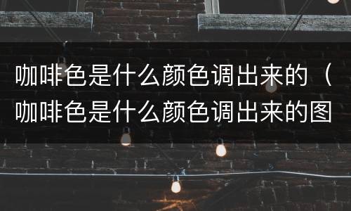 咖啡色是什么颜色调出来的（咖啡色是什么颜色调出来的图片）