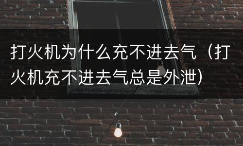 打火机为什么充不进去气（打火机充不进去气总是外泄）