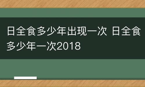 日全食多少年出现一次 日全食多少年一次2018