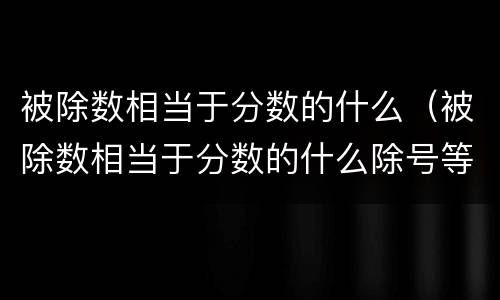 被除数相当于分数的什么（被除数相当于分数的什么除号等于什么）