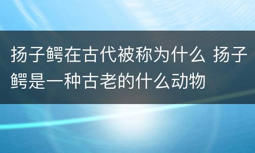 扬子鳄在古代被称为什么 扬子鳄是一种古老的什么动物