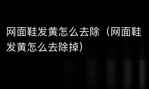 网面鞋发黄怎么去除（网面鞋发黄怎么去除掉）