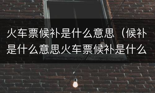 火车票候补是什么意思（候补是什么意思火车票候补是什么意思）