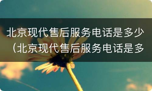 北京现代售后服务电话是多少（北京现代售后服务电话是多少滁州）