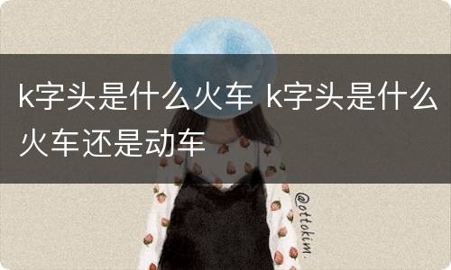 k字头是什么火车 k字头是什么火车还是动车