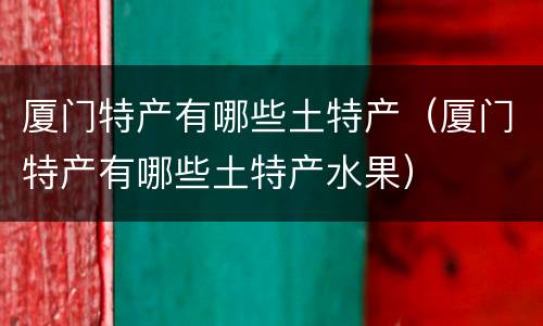 厦门特产有哪些土特产（厦门特产有哪些土特产水果）