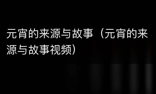 元宵的来源与故事（元宵的来源与故事视频）