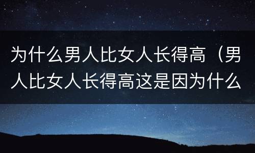 为什么男人比女人长得高（男人比女人长得高这是因为什么原因）