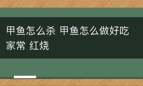 甲鱼怎么杀 甲鱼怎么做好吃 家常 红烧