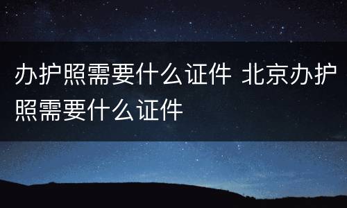办护照需要什么证件 北京办护照需要什么证件