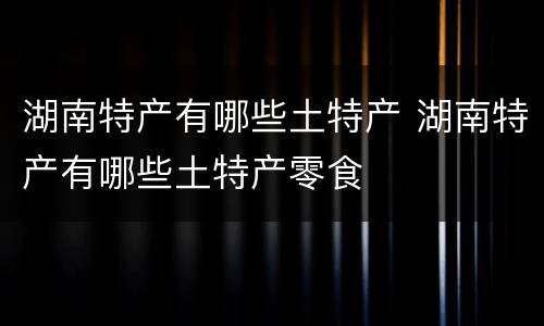 湖南特产有哪些土特产 湖南特产有哪些土特产零食