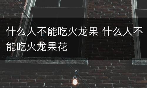 什么人不能吃火龙果 什么人不能吃火龙果花