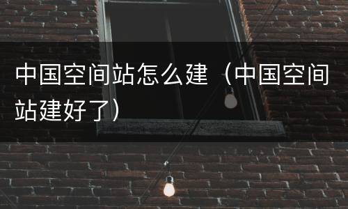 中国空间站怎么建（中国空间站建好了）