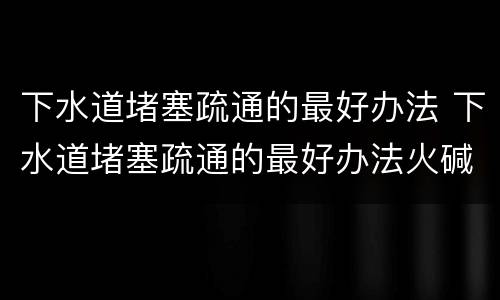 下水道堵塞疏通的最好办法 下水道堵塞疏通的最好办法火碱
