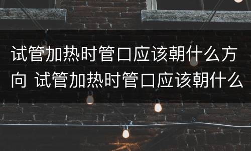 试管加热时管口应该朝什么方向 试管加热时管口应该朝什么方向进行