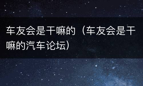 车友会是干嘛的（车友会是干嘛的汽车论坛）
