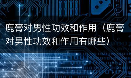 鹿膏对男性功效和作用（鹿膏对男性功效和作用有哪些）