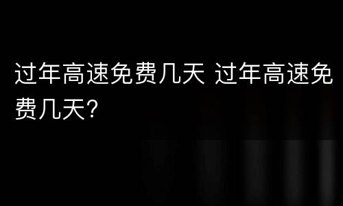 过年高速免费几天 过年高速免费几天?