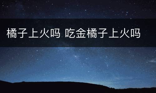 橘子上火吗 吃金橘子上火吗
