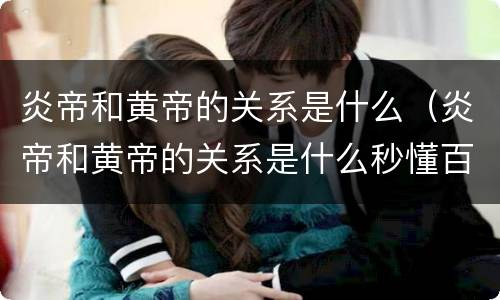 炎帝和黄帝的关系是什么（炎帝和黄帝的关系是什么秒懂百科）