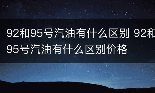 92和95号汽油有什么区别 92和95号汽油有什么区别价格