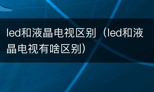 led和液晶电视区别（led和液晶电视有啥区别）