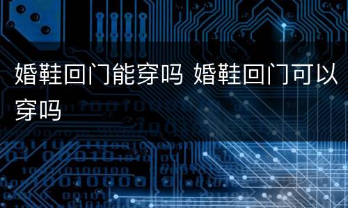 婚鞋回门能穿吗 婚鞋回门可以穿吗
