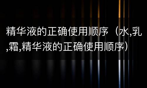 精华液的正确使用顺序（水,乳,霜,精华液的正确使用顺序）