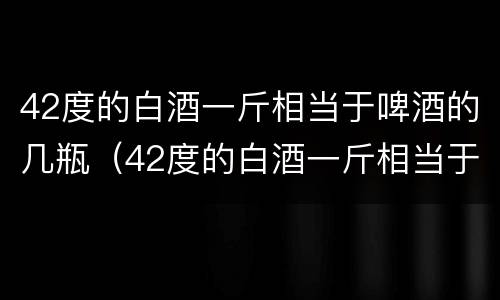 42度的白酒一斤相当于啤酒的几瓶（42度的白酒一斤相当于啤酒的几瓶呢）