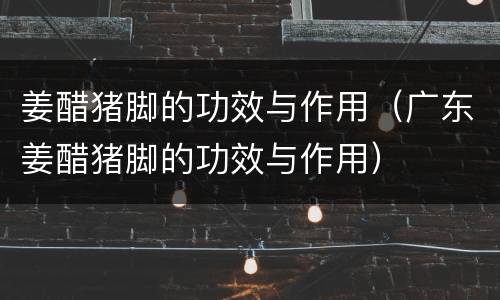 姜醋猪脚的功效与作用（广东姜醋猪脚的功效与作用）