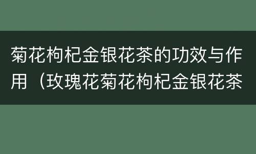 菊花枸杞金银花茶的功效与作用（玫瑰花菊花枸杞金银花茶的功效与作用）
