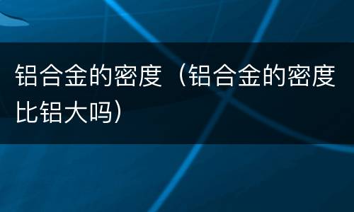 铝合金的密度（铝合金的密度比铝大吗）