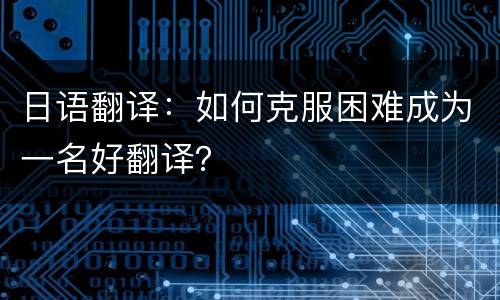 日语翻译：如何克服困难成为一名好翻译？