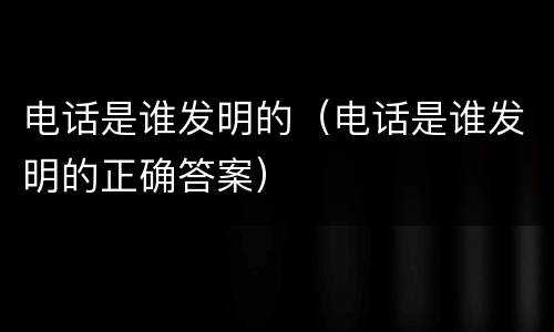电话是谁发明的（电话是谁发明的正确答案）