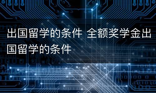 出国留学的条件 全额奖学金出国留学的条件