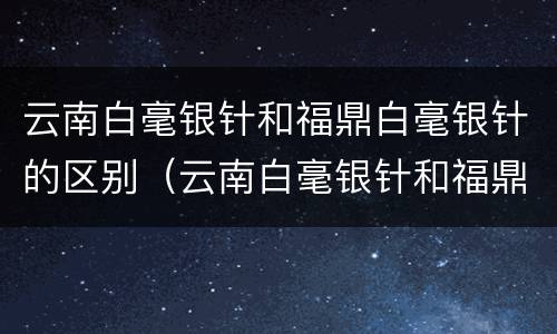 云南白毫银针和福鼎白毫银针的区别（云南白毫银针和福鼎白毫银针的区别是什么）