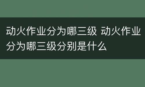动火作业分为哪三级 动火作业分为哪三级分别是什么