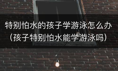 特别怕水的孩子学游泳怎么办（孩子特别怕水能学游泳吗）