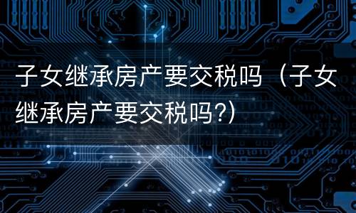 子女继承房产要交税吗（子女继承房产要交税吗?）