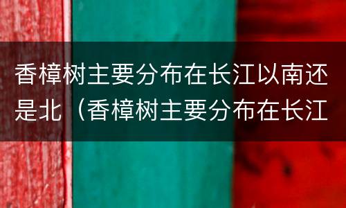 香樟树主要分布在长江以南还是北（香樟树主要分布在长江以南还是北地区）