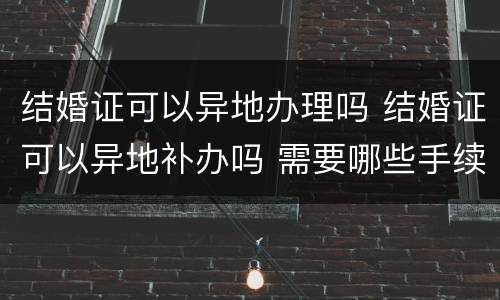 结婚证可以异地办理吗 结婚证可以异地补办吗 需要哪些手续
