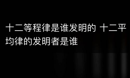 十二等程律是谁发明的 十二平均律的发明者是谁