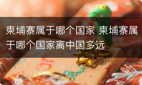 柬埔寨属于哪个国家 柬埔寨属于哪个国家离中国多远