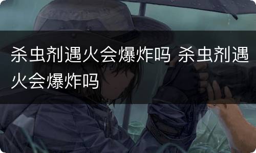 杀虫剂遇火会爆炸吗 杀虫剂遇火会爆炸吗