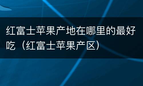 红富士苹果产地在哪里的最好吃（红富士苹果产区）