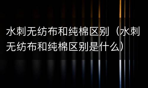 水刺无纺布和纯棉区别（水刺无纺布和纯棉区别是什么）